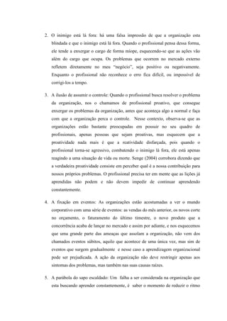 2. O inimigo está lá fora: há uma falsa impressão de que a organização esta
blindada e que o inimigo está lá fora. Quando o profissional pensa dessa forma,
ele tende a enxergar o cargo de forma míope, esquecendo-se que as ações vão
além do cargo que ocupa. Os problemas que ocorrem no mercado externo
refletem diretamente no meu “negócio”, seja positivo ou negativamente.
Enquanto o profissional não reconhece o erro fica difícil, ou impossível de
corrigi-los a tempo.
3. A ilusão de assumir o controle: Quando o profissional busca resolver o problema
da organização, nos o chamamos de profissional proativo, que consegue
enxergar os problemas da organização, antes que aconteça algo a normal e faça
com que a organização perca o controle. Nesse contexto, observa-se que as
organizações estão bastante preocupadas em possuir no seu quadro de
profissionais, apenas pessoas que sejam proativas, mas esquecem que a
proatividade nada mais é que a reatividade disfarçada, pois quando o
profissional torna-se agressivo, combatendo o inimigo lá fora, ele está apenas
reagindo a uma situação de vida ou morte. Senge (2004) corrobora dizendo que
a verdadeira proatividade consiste em perceber qual é a nossa contribuição para
nossos próprios problemas. O profissional precisa ter em mente que as lições já
aprendidas não podem e não devem impedir de continuar aprendendo
constantemente.
4. A fixação em eventos: As organizações estão acostumadas a ver o mundo
corporativo com uma série de eventos: as vendas do mês anterior, os novos corte
no orçamento, o faturamento do último timestre, o novo produto que a
concorrência acaba de lançar no mercado e assim por adiante, e nos esquecemos
que uma grande parte das ameaças que assolam a organização, não vem dos
chamados eventos súbitos, aquilo que acontece de uma única vez, mas sim de
eventos que surgem gradualmente e nesse caso a aprendizagem organizacional
pode ser prejudicada. A ação da organização não deve restringir apenas aos
sintomas dos problemas, mas também nas suas causas raízes.
5. A parábola do sapo escaldado: Um falha a ser considerada na organização que
esta buscando aprender constantemente, é saber o momento de reduzir o ritmo
 