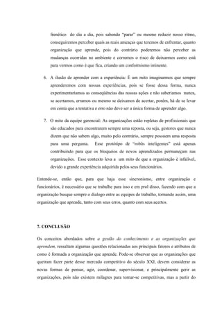frenético do dia a dia, pois sabendo “parar” ou mesmo reduzir nosso ritmo,
conseguiremos perceber quais as reais ameaças que teremos de enfrentar, quanto
organização que aprende, pois do contrário poderemos não perceber as
mudanças ocorridas no ambiente e corremos o risco de deixarmos como está
para vermos como é que fica, criando um conformismo iminente.
6. A ilusão de aprender com a experiência: É um mito imaginarmos que sempre
aprenderemos com nossas experiências, pois se fosse dessa forma, nunca
experimentaríamos as conseqüências das nossas ações e não saberíamos nunca,
se acertamos, erramos ou mesmo se deixamos de acertar, porém, há de se levar
em conta que a tentativa e erro não deve ser a única forma de aprender algo.
7. O mito da equipe gerencial: As organizações estão repletas de profissionais que
são educados para encontrarem sempre uma reposta, ou seja, gestores que nunca
dizem que não sabem algo, muito pelo contrário, sempre possuem uma resposta
para uma pergunta. Esse protótipo de “robôs inteligentes” está apenas
contribuindo para que os bloqueios de novos aprendizados permaneçam nas
organizações. Esse contexto leva a um mito de que a organização é infalível,
devido a grande experiência adquirida pelos seus funcionários.
Entende-se, então que, para que haja esse sincronismo, entre organização e
funcionários, é necessário que se trabalhe para isso e em prol disso, fazendo com que a
organização busque sempre o dialogo entre as equipes de trabalho, tornando assim, uma
organização que aprende, tanto com seus erros, quanto com seus acertos.
7. CONCLUSÃO
Os conceitos abordados sobre a gestão do conhecimento e as organizações que
aprendem, ressaltam algumas questões relacionadas aos principais fatores e atributos de
como é formada a organização que aprende. Pode-se observar que as organizações que
queiram fazer parte desse mercado competitivo do século XXI, devem considerar as
novas formas de pensar, agir, coordenar, supervisionar, e principalmente gerir as
organizações, pois não existem milagres para tornar-se competitivas, mas a partir do
 