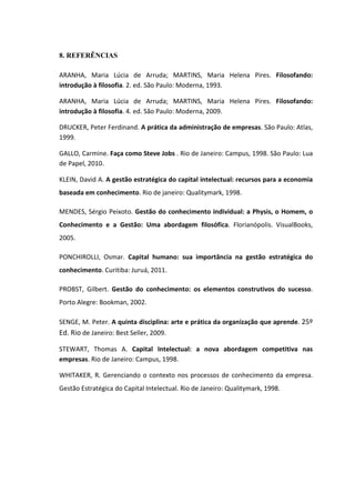 8. REFERÊNCIAS
ARANHA, Maria Lúcia de Arruda; MARTINS, Maria Helena Pires. Filosofando:
introdução à filosofia. 2. ed. São Paulo: Moderna, 1993.
ARANHA, Maria Lúcia de Arruda; MARTINS, Maria Helena Pires. Filosofando:
introdução à filosofia. 4. ed. São Paulo: Moderna, 2009.
DRUCKER, Peter Ferdinand. A prática da administração de empresas. São Paulo: Atlas,
1999.
GALLO, Carmine. Faça como Steve Jobs . Rio de Janeiro: Campus, 1998. São Paulo: Lua
de Papel, 2010.
KLEIN, David A. A gestão estratégica do capital intelectual: recursos para a economia
baseada em conhecimento. Rio de janeiro: Qualitymark, 1998.
MENDES, Sérgio Peixoto. Gestão do conhecimento individual: a Physis, o Homem, o
Conhecimento e a Gestão: Uma abordagem filosófica. Florianópolis. VisualBooks,
2005.
PONCHIROLLI, Osmar. Capital humano: sua importância na gestão estratégica do
conhecimento. Curitiba: Juruá, 2011.
PROBST, Gilbert. Gestão do conhecimento: os elementos construtivos do sucesso.
Porto Alegre: Bookman, 2002.
SENGE, M. Peter. A quinta disciplina: arte e prática da organização que aprende. 25º
Ed. Rio de Janeiro: Best Seller, 2009.
STEWART, Thomas A. Capital Intelectual: a nova abordagem competitiva nas
empresas. Rio de Janeiro: Campus, 1998.
WHITAKER, R. Gerenciando o contexto nos processos de conhecimento da empresa.
Gestão Estratégica do Capital Intelectual. Rio de Janeiro: Qualitymark, 1998.
 