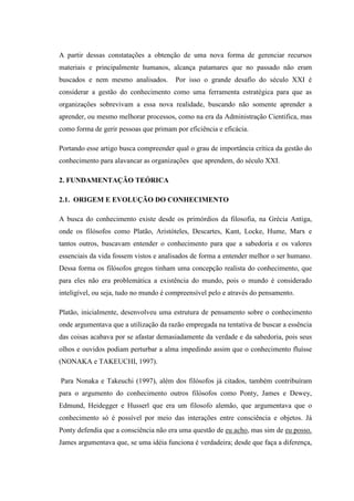 A partir dessas constatações a obtenção de uma nova forma de gerenciar recursos
materiais e principalmente humanos, alcança patamares que no passado não eram
buscados e nem mesmo analisados. Por isso o grande desafio do século XXI é
considerar a gestão do conhecimento como uma ferramenta estratégica para que as
organizações sobrevivam a essa nova realidade, buscando não somente aprender a
aprender, ou mesmo melhorar processos, como na era da Administração Cientifica, mas
como forma de gerir pessoas que primam por eficiência e eficácia.
Portando esse artigo busca compreender qual o grau de importância crítica da gestão do
conhecimento para alavancar as organizações que aprendem, do século XXI.
2. FUNDAMENTAÇÃO TEÓRICA
2.1. ORIGEM E EVOLUÇÃO DO CONHECIMENTO
A busca do conhecimento existe desde os primórdios da filosofia, na Grécia Antiga,
onde os filósofos como Platão, Aristóteles, Descartes, Kant, Locke, Hume, Marx e
tantos outros, buscavam entender o conhecimento para que a sabedoria e os valores
essenciais da vida fossem vistos e analisados de forma a entender melhor o ser humano.
Dessa forma os filósofos gregos tinham uma concepção realista do conhecimento, que
para eles não era problemática a existência do mundo, pois o mundo é considerado
inteligível, ou seja, tudo no mundo é compreensível pelo e através do pensamento.
Platão, inicialmente, desenvolveu uma estrutura de pensamento sobre o conhecimento
onde argumentava que a utilização da razão empregada na tentativa de buscar a essência
das coisas acabava por se afastar demasiadamente da verdade e da sabedoria, pois seus
olhos e ouvidos podiam perturbar a alma impedindo assim que o conhecimento fluísse
(NONAKA e TAKEUCHI, 1997).
Para Nonaka e Takeuchi (1997), além dos filósofos já citados, também contribuíram
para o argumento do conhecimento outros filósofos como Ponty, James e Dewey,
Edmund, Heidegger e Husserl que era um filosofo alemão, que argumentava que o
conhecimento só é possível por meio das interações entre consciência e objetos. Já
Ponty defendia que a consciência não era uma questão de eu acho, mas sim de eu posso.
James argumentava que, se uma idéia funciona é verdadeira; desde que faça a diferença,
 