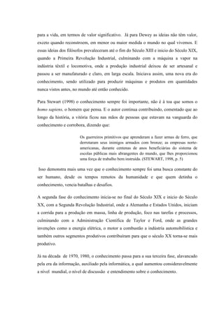para a vida, em termos de valor significativo. Já para Dewey as ideias não têm valor,
exceto quando reconstroem, em menor ou maior medida o mundo no qual vivemos. E
essas ideias dos filósofos prevaleceram até o fim do Século XIII e inicio do Século XIX,
quando a Primeira Revolução Industrial, culminando com a máquina a vapor na
indústria têxtil e locomotiva, onde a produção industrial deixou de ser artesanal e
passou a ser manufaturado e claro, em larga escala. Iniciava assim, uma nova era do
conhecimento, sendo utilizado para produzir máquinas e produtos em quantidades
nunca vistos antes, no mundo até então conhecido.
Para Stewart (1998) o conhecimento sempre foi importante, não é à toa que somos o
homo sapiens, o homem que pensa. E o autor continua contribuindo, comentado que ao
longo da história, a vitória ficou nas mãos de pessoas que estavam na vanguarda do
conhecimento e corrobora, dizendo que:
Os guerreiros primitivos que aprenderam a fazer armas de ferro, que
derrotaram seus inimigos armados com bronze; as empresas norte-
americanas, durante centenas de anos beneficiárias do sistema de
escolas públicas mais abrangentes do mundo, que lhes proporcionou
uma força de trabalho bem instruída. (STEWART, 1998, p. 5)
Isso demonstra mais uma vez que o conhecimento sempre foi uma busca constante do
ser humano, desde os tempos remotos da humanidade e que quem detinha o
conhecimento, vencia batalhas e desafios.
A segunda fase do conhecimento inicia-se no final do Século XIX e inicio do Século
XX, com a Segunda Revolução Industrial, onde a Alemanha e Estados Unidos, iniciam
a corrida para a produção em massa, linha de produção, foco nas tarefas e processos,
culminando com a Administração Cientifica de Taylor e Ford, onde as grandes
invenções como a energia elétrica, o motor a combustão a indústria automobilística e
também outros segmentos produtivos contribuíram para que o século XX torna-se mais
produtivo.
Já na década de 1970, 1980, o conhecimento passa para a sua terceira fase, alavancado
pela era da informação, auxiliado pela informática, a qual aumentou consideravelmente
a nível mundial, o nível de discussão e entendimento sobre o conhecimento.
 