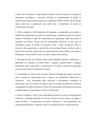 A partir desse momento, o artigo pretende explorar, de forma sucinta um conjunto de
ferramentas tecnológicas e estruturais utilizadas na implementação da gestão do
conhecimento organizacional, tendo como colaborador Mendes (2005), que cita quatro
tópicos para que a organização seja viável para a implantação da gestão do
conhecimento). São elas:
1. Portais corporativos: São ferramentas de integração e comunicação que auxiliam o
trabalho dos profissionais de gestão do conhecimento e também de gestão de recursos
humanos, facilitando a vidas dos colaboradores da organização, onde eles podem se
manifestar de diversas formas, seja em comunidades específicas ou por meio de
experiências através de fóruns de discussão, chats e outras ferramentas. Para os
executivos das organizações os portais têm como principal função auxilia-los para o
processo de tomada de decisão, pois os mesmos possuem acesso rápido a uma gama de
informações , como relatórios, atas, currículos, e tantos outros serviços.
2. Sistemas Gestores de Conteúdo: Possui como finalidade, facilitar a codificação e a
publicação de conteúdos de forma direta e imediata, proporcionando a qualquer
funcionário incluir informação e conhecimento nos portais corporativos permitindo
assim inserção de novos documentos no portal.
3. Comunidades de Prática: São estruturas informais formadas por grupos de pessoas
que se juntam por especialidade, com o objetivo de compartilhar conhecimento e
experiência. Essa comunidade pode direcionar o planejamento estratégico da
organização, criar novas linhas de negócio, atuar na resolução de problemas, promover
a propagação das melhores práticas e desenvolver habilidades profissionais das pessoas
e também ajudar as organizações a recrutar e reter talentos.
4. Ensino à Distância - EaD: É uma modalidade de ensino que utiliza a tecnologia para
viabilizar as atividades aplicadas em sala de aula por meio de tutores, em lugares e
tempo não-fixos. A característica do Ensino à Distância é o auto-aprendizado, que
exige bastante disciplina e empenho, que às vezes podem superar o ensino presencial.
 