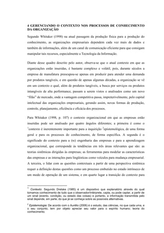 4 GERENCIANDO O CONTEXTO NOS PROCESSOS DE CONHECIMENTO
DA ORGANIZAÇÃO
Segundo Whitaker (1998) na atual passagem da produção física para a produção do
conhecimento, as organizações empresariais dependem cada vez mais de dados e
também de informações, além de um canal de comunicação eficiente para que consigam
manipular tais recursos, especialmente a Tecnologia da Informação.
Diante desse quadro descrito pelo autor, observa-se que o atual contexto em que as
organizações estão inseridas, é bastante complexo e volátil, pois, durante séculos a
empresa de manufatura preocupou-se apenas em produzir para atender uma demanda
por produtos tangíveis, e em questão de apenas algumas décadas, a organização se vê
em um contexto o qual, além de produtos tangíveis, a busca por serviços ou produtos
intangíveis de alta performance, passam a serem vistos e analisados como um novo
“filão” de mercado, onde a vantagem competitiva passa, impreterivelmente, pelo capital
intelectual das organizações empresariais, gerando assim, novas formas de produção,
controle, planejamento, eficiência e eficácia dos processos.
Para Whitaker (1998, p. 107) o contexto organizacional em que as empresas estão
inseridas pode ser analisado por quatro ângulos diferentes; a primeira é como o
1
contexto é inerentemente importante para a inquirição 2
epistemológica, de uma forma
geral e para os processos do conhecimento, de forma específica. A segunda é o
significado do contexto para a (re) engenharia das empresas e para a aprendizagem
organizacional, que corresponde às tendências em três áreas relevantes que são: as
teorias sistêmicas dirigidas às empresas; as ferramentas para modelar as características
das empresas e as interações para lingüísticas como veículos para mudança empresarial.
A terceira, o lidar com as questões contextuais a partir de uma perspectiva sistêmica
requer a definição destas questões como um processo embutido no estado intrínseco de
um modo de operação de um sistema, e em quarto lugar a transição do contexto para
1
Contexto: Segundo Dretske (1985) é um dispositivo que explanatório através do qual
tomamos conhecimento de tudo que o observador/intérprete, capta, ou pode captar, a partir de
um sinal (evento, condição, ou estado das coisas) e portanto, a informação transmitida pelo
sinal depende, em parte, do que já se conheça sobre as possíveis alternativas.
2
Epistemologia: De acordo com o Aurélio (2006) é o estudo, das ciências, no que cada uma, e
o seu conjunto, tem por objeto apreciar seu valor para o espírito humano; teoria do
conhecimento.
 