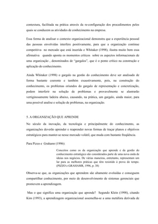 contextura, facilitada na prática através da re-configuração dos procedimentos pelos
quais se conduzem as atividades de conhecimento na empresa.
Essa forma de analisar o contexto organizacional demonstra que a experiência pessoal
das pessoas envolvidas interfere positivamente, para que a organização continue
competitiva no mercado que está inserida e Whitaker (1998), ilustra muito bem essa
afirmativa quando aponta os momentos críticos sobre os aspectos informacionais de
uma organização , denominados de “gargalos”, que é o ponto crítico na construção e
aplicação do conhecimento.
Ainda Whitaker (1998) o gargalo na gestão do conhecimento deve ser analisado de
forma bastante coerente e também exaustivamente, pois, na construção do
conhecimento, os problemas oriundos do gargalo de representação e concretização,
podem interferir na solução de problemas e provavelmente se alastrarão
vertiginosamente ladeira abaixo, causando, na prática, um gargalo, ainda maior, para
uma possível analise e solução de problemas, na organização.
5. A ORGANIZAÇÃO QUE APRENDE
No século da inovação, da tecnologia e principalmente do conhecimento, as
organizações deverão aprender e reaprender novas formas de traçar planos e objetivos
estratégicos para manter-se nesse mercado volátil, que muda com bastante freqüência.
Para Pizzo e Grahamr (1996):
Conceitos como os da organização que aprende e da gestão do
conhecimento estratégico são considerados parte de uma nova onda de
ideias nos negócios. De várias maneiras, entretanto, representam um
lar para as melhores práticas que têm resistido à prova do tempo.
(PIZZO e GRAHAMR, 1996, p. 38)
Observa-se que, as organizações que aprendem são altamente evoluídas e conseguem
compartilhar conhecimento, por meio de desenvolvimento de sistemas gerenciais que
promovem a aprendizagem.
Mas o que significa uma organização que aprende? Segundo Klein (1998), citando
Kim (1993), a aprendizagem organizacional assemelha-se a uma metáfora derivada de
 