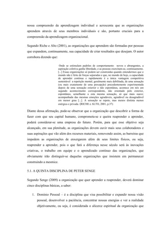 nossa compreensão da aprendizagem individual e acrescenta que as organizações
aprendem através de seus membros individuais e são, portanto cruciais para a
compreensão da aprendizagem organizacional.
Segundo Riche e Alto (2001), as organizações que aprendem são formadas por pessoas
que expandem, continuamente, sua capacidade de criar resultados que desejam. O autor
corrobora dizendo que:
Onde se estimulam padrões de comportamento novos e abrangentes, a
aspiração coletiva ganha liberdade, e as pessoas exercitam-se, continuamente.
[...] Essas organizações só podem ser construídas quando entendermos que o
mundo não é feito de forças separadas e que, no mundo de hoje, a capacidade
de aprender continua e rapidamente é a única vantagem competitiva
sustentável a repetição mental, geralmente mais debilitada, de uma sensação
(ou mais exatamente de uma percepção) precedentemente experimentada
depois de uma sensação exterior e não espontânea, acontece em nós um
segundo acontecimento correspondente, não orientado pelo exterior,
espontâneo, semelhante a esta mesma sensação, só que mais suave;
acompanhada das mesmas emoções agradáveis, agradável ou desagradável
em menor grau [...]. A sensação se repete, mas menos distinta menos
enérgica e privada. (RICHE e ALTO, 2001, p.37)
Diante dessa afirmação, pode-se observar que a organização que descobrir a forma de
fazer com que seu capital humano, comprometa-se e queira reaprender a aprender,
poderá considerar-se uma empresa do futuro. Porém, para que esse objetivo seja
alcançado, em sua plenitude, as organizações devem ouvir mais seus colaboradores e
suas aspirações que vão além dos recursos materiais, removendo assim, as barreiras que
impedem as organizações de enxergarem além de seus limites físicos, ou seja,
reaprender a aprender, pois o que fará a diferença nesse século será às inovações
criativas, o trabalho em equipe e o aprendizado contínuo das organizações, que
obviamente irão distinguir-se daquelas organizações que insistem em permanecer
construindo a mesmice.
5.1. A QUINTA DISCIPLINA DE PETER SENGE
Segundo Senge (2009) a organização que quer aprender a reaprender, deverá dominar
cinco disciplinas básicas, a saber:
1. Domínio Pessoal – é a disciplina que visa possibilitar e expandir nossa visão
pessoal, desenvolver a paciência, concentrar nossas energias e ver a realidade
objetivamente, ou seja, é considerada o alicerce espiritual da organização que
 