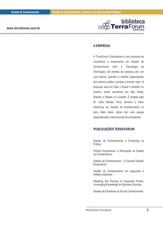 ), * )
       + +

      A TerraForum Consultores é uma empresa de
      consultoria e treinamento em Gestão do
      Conhecimento        (GC)   e   Tecnologia    da
      Informação. Os clientes da empresa são, em
      sua maioria, grandes e médias organizações
      dos setores público, privado e terceiro setor. A
      empresa atua em todo o Brasil e também no
      exterior, tendo escritórios em São Paulo,
      Brasília e Ottawa no Canadá. É dirigida pelo
      Dr. José Cláudio Terra, pioneiro e maior
      referência em Gestão do Conhecimento no
      país. Além disso, conta com uma equipe
      especializada e internacional de consultores.



        - / ) 1 '* )3 -
         . 0 + + * 2* ,


      Gestão do Conhecimento e E-learning na
      Prática

      Portais Corporativos, a Revolução na Gestão
      do Conhecimento

      Gestão do Conhecimento - O Grande Desafio
      Empresarial

      Gestão do Conhecimento em pequenas e
      médias empresas

      Realizing the Promise of Corporate Portals:
      Leveraging Knowledge for Business Success

      Gestão de Empresas na Era do Conhecimento




©TerraForum Consultores                                  3
 