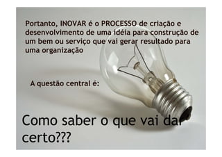 Portanto, INOVAR é o PROCESSO de criação e
desenvolvimento de uma idéia para construção de
um bem ou serviço que vai gerar resultado para
uma organização



 A questão central é:




Como saber o que vai dar
certo???
     ???
 