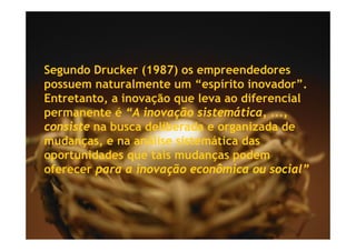 Segundo Drucker (1987) os empreendedores
possuem naturalmente um “espírito inovador”.
Entretanto,
Entretanto a inovação que leva ao diferencial
permanente é “A inovação sistemática, ...,
consiste na busca deliberada e organizada de
mudanças, e na análise sistemática das
oportunidades que tais mudanças podem
oferecer para a inovação econômica ou social”
 