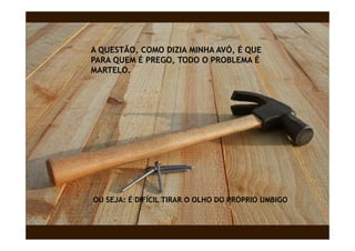 A QUESTÃO, COMO DIZIA MINHA AVÓ, É QUE
PARA QUEM É PREGO, TODO O PROBLEMA É
MARTELO.
MARTELO




OU SEJA: É DIFÍCIL TIRAR O OLHO DO PRÓPRIO UMBIGO
 