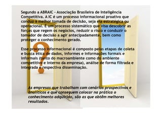 Segundo a ABRAIC – Associação Brasileira de Inteligência
Competitiva. A IC é um processo informacional proativo que
    p                  p                       p         q
conduz à melhor tomada de decisão, seja ela estratégica ou
operacional. É um processo sistemático que visa descobrir as
forças que regem os negócios, reduzir o risco e conduzir o
                     negócios
tomador de decisão a agir antecipadamente, bem como
proteger o conhecimento gerado.

Esse processo informacional é composto pelas etapas de coleta
e busca ética de dados, informes e informações formais e
informais (t t d macroambiente como d ambiente
i f     i (tanto do          bi t        do    bi t
competitivo e interno da empresa), análise de forma filtrada e
integrada e respectiva disseminação.




   As empresas que trabalham com cenários prospectivos e
   analíticos e que conseguem colocar na prática o
   conhecimento adquirido, são as que obtêm melhores
      h i      t d i id      ã          btê     lh
   resultados.
 