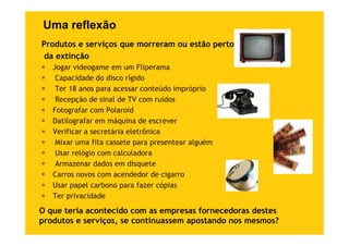 Uma reflexão
Produtos e serviços que morreram ou estão perto
 da extinção
   Jogar videogame em um Fliperama
    Capacidade do disco rígido
    Ter 18 anos para acessar conteúdo impróprio
    Recepção de sinal de TV com ruídos
   Fotografar com Polaroid
   Datilografar em máquina de escrever
   Verificar a secretária eletrônica
    Mixar uma fita cassete para presentear alguém
    Usar relógio com calculadora
    U      ló i         l l d
    Armazenar dados em disquete
   Carros novos com acendedor de cigarro
   Usar papel carbono para fazer cópias
   Ter privacidade

O que teria acontecido com as empresas fornecedoras destes
produtos e serviços, se continuassem apostando nos mesmos?
 