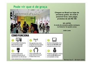 Pode vir que é de graça
                           Chegam ao Brasil as lojas de
                            amostras grátis, de onde é
                            p
                            possível levar, sem pagar,
                                          ,     p g ,
                              produtos de até R$ 100

                                     NO JAPÃO
                          A moda da amostra grátis começou
                              d d         t   áti
                             no Exterior há quatro anos

                                     João Loes




                                      Revista Isto É – 28/Abril/2010
 