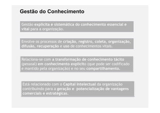 Gestão do Conhecimento

Gestão explicita e sistemática do conhecimento essencial e
vital para a organização.
      p        g     ç


Envolve os processos de criação, registro, coleta, organização,
difusão, recuperação e uso de conhecimentos vitais.


Relaciona-se com a transformação de conhecimento tácito
(pessoal) em conhecimento explícito (que pode ser codificado
e mantido pela organização) e no seu compartilhamento.



Está relacionado com o Capital Intelectual da organização
contribuindo para a geração e potencialização de vantagens
                     g
comerciais e estratégicas.
 
