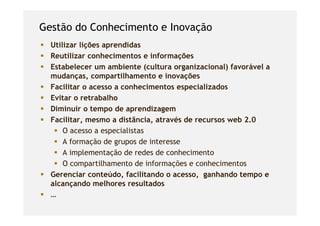 Gestão do Conhecimento e Inovação
  Utilizar lições aprendidas
  Reutilizar conhecimentos e informações
  Estabelecer um ambiente (cultura organizacional) favorável a
  mudanças, compartilhamento e inovações
  Facilitar o acesso a conhecimentos especializados
  Evitar o retrabalho
  Diminuir o tempo de aprendizagem
  Facilitar, mesmo a distância, através de recursos web 2.0
      O acesso a especialistas
      Afformação d grupos d interesse
               ã de          de
      A implementação de redes de conhecimento
      O compartilhamento de informações e conhecimentos
  Gerenciar conteúdo, facilitando o acesso, ganhando tempo e
  alcançando melhores resultados
  …
 