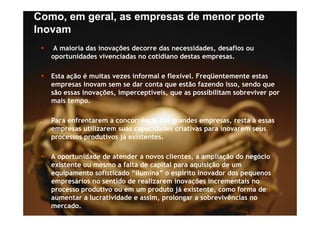 Como, em geral, as empresas de menor porte
Inovam
    A maioria das inovações decorre das necessidades, desafios ou
   oportunidades vivenciadas no cotidiano destas empresas.

   Esta ação é muitas vezes informal e flexível. Freqüentemente estas
   empresas inovam sem se dar conta que estão fazendo isso, sendo que
      p                               q                      ,       q
   são essas inovações, imperceptíveis, que as possibilitam sobreviver por
   mais tempo.

   Para enfrentarem a concorrência das grandes empresas, resta à essas
   empresas utilizarem suas capacidades criativas para inovarem seus
   processos produtivos já existentes.

   A oportunidade de atender a novos clientes, a ampliação do negócio
   existente ou mesmo a falta de capital para aquisição de um
   equipamento sofisticado “ilumina” o espírito inovador dos pequenos
   empresários no sentido de realizarem inovações incrementais no
   processo produtivo ou em um produto já existente como forma de
                                            existente,
   aumentar a lucratividade e assim, prolongar a sobrevivências no
   mercado.
 