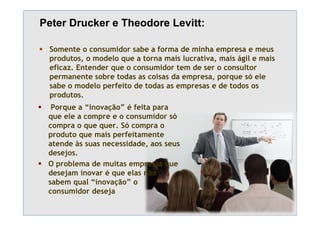 Peter Drucker e Theodore Levitt:

 Somente o consumidor sabe a forma de minha empresa e meus
 p
 produtos, o modelo que a torna mais lucrativa, mais ágil e mais
          ,         q                         ,       g
 eficaz. Entender que o consumidor tem de ser o consultor
 permanente sobre todas as coisas da empresa, porque só ele
 sabe o modelo perfeito de todas as empresas e de todos os
 produtos.
  Porque a “inovação” é feita para
 que ele a compre e o consumidor só
 compra o que quer. Só compra o
 produto que mais perfeitamente
 p        q       p
 atende às suas necessidade, aos seus
 desejos.
 O problema de muitas empresas que
 desejam inovar é que elas não
 sabem qual “inovação” o
 consumidor deseja
 