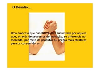 O Desafio…




Uma empresa que não INOVA será sucumbida por aquela
que, através d processos d i
          é de           de inovação, se dif
                                  ã      diferencia no
                                                 i
mercado, por meio de produtos ou preços mais atrativos
para os consumidores
        consumidores.
 