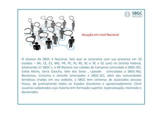 Atuação em nível Nacional




O alcance da SBGC é Nacional, fato que se concretiza com sua presença em 10
estados – BA, CE, ES, MG, PR, PE, RJ, RS, SC e SP, e 01 (um) no Distrito Federal,
totalizando 11 SBGC´s, e 08 Núcleos nas cidades de Campinas (vinculado a SBGC‐SP),
Santa Maria, Serra Gaúcha, Vale dos Sinos , Lajeado        (vinculados a SBGC‐RS),
Blumenau, Criciúma e Joinville (vinculados a SBGC‐SC), além das comunidades
temáticas criadas em seu website, a SBGC tem centenas de associados pessoas
físicas, de praticamente todos os Estados brasileiros e aproximadamente 15mil
usuários cadastrados cuja maioria tem formação superior, especialização, mestrado e
doutorados.
 