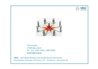 Informações
              info@sbgc.org.br
              Tel.  (11)  3063‐4360 / 3082‐9098
              Tel (11) 3063 4360 / 3082 9098
              www.sbgc.org.br

SBGC  Sociedade Brasileira de Gestão do Conhecimento
SBGC – Sociedade Brasileira de Gestão do Conhecimento
Rua Teodoro Sampaio, 417 Conj. 111 – Pinheiros – São Paulo‐SP
 