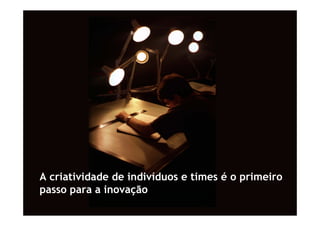 A criatividade de indivíduos e times é o primeiro
passo para a inovação
 