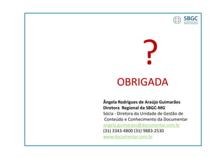 OBRIGADA
Ângela Rodrigues de Araújo Guimarães
Diretora  Regional da SBGC‐MG
Sócia  Diretora da Unidade de Gestão de
Sócia ‐ Diretora da Unidade de Gestão de
 Conteúdo e Conhecimento da Documentar
angela.guimaraes@documentar.com.br
( )
(31) 3343‐4800 (31) 9883‐2530
                 ( )
www.documentar.com.br
 
