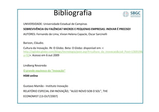 Bibliografia
UNIVERSIDADE: Universidade Estadual de Campinas
SOBREVIVÊNCIA OU FALÊNCIA? MICROS E PEQUENAS EMPRESAS: INOVAR É PRECISO!
AUTORES: Fernando de Lima, Vivian Helena Capacle, Oscar Sarcinelli

Barizon, Cláudio. 
Barizon Cláudio
Cultura da Inovação. IN: O Globo. Beta: O Globo: disponível em: < 
http://oglobo.globo.com/blogs/tecnologia/post.asp?t=cultura_da_inovacao&cod_Post=136919&
a 92>. Acesso em 6 out 2009
a=92>. Acesso em 6 out 2009


Lindberg Revoredo
O grande equívoco da “inovação”
HSM online


Gustavo Mamão ‐ Instituto Inovação
RELATÓRIO ESPECIAL EM INOVAÇÃO, “ALGO NOVO SOB O SOL”, THE
ECONOMIST (13‐OUT/2007)
 