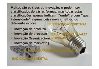 Muitos são os tipos de inovação, e podem ser
classificados de várias formas mas todas estas
                        formas,
classificações apenas indicam “onde” e com “qual
intensidade” alguma coisa nova melhor ou
                            nova, melhor,
diferente ocorre.         SUSTENTAÇÃO/RUPTURA
  Inovação de produto
  Inovação de processo BAIXA/MODERADA/ALTA
  Inovação OrganizacionalNOVIDADE
  I
  Inovação d marketing
        ã de     k ti g

       EVOLUCIONÁRIA/REVOLUCIONÁRIA

RADICAL/INCREMENTAL
 