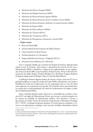 •     Ministério das Minas e Energia (MME);
      •     Ministério das Relações Exteriores (MRE);
      •     Ministério do Desenvolvimento Agrário (MDA);
      •     Ministério do Desenvolvimento Social e Combate à Fome (MDS);
      •     Ministério do Desenvolvimento, Indústria e Comércio Exterior (Mdic);
      •     Ministério do Esporte (ME);
      •     Ministério do Meio Ambiente (MMA);
      •     Ministério do Turismo (MTur);
      •     Ministério dos Transportes; (MT) e
      •     Ministério do Planejamento, Orçamento e Gestão (MP).
      – Órgãos estatais:
      •     Banco do Brasil (BB);
      •     Serviço Federal de Processamento de Dados (Serpro);
      •     Caixa Econômica Federal (Caixa);
      •     Petróleo Brasileiro S.A. (Petrobras);
      •     Empresa Brasileira de Correios e Telégrafos (ECT); e
      •     Eletrosul Centrais Elétricas S.A. (Eletrosul).
      Este é o segundo trabalho que o Instituto de Pesquisa Econômica Aplicada (Ipea)
realiza na área. O primeiro5 visou discutir a importância do conceito da GC para a
Administração Pública e identificar o estágio de sua implementação em seis organiza-
ções: Banco do Brasil (BB), Caixa Econômica Federal (Caixa), Serviço Federal de Pro-
cessamento de Dados (Serpro), Petróleo Brasileiro S.A. (Petrobras), Empresa Brasileira
de Pesquisa Agropecuária (Embrapa) e Banco Central do Brasil (Bacen).
      A publicação destacou algumas práticas de sucesso e situou o tema da GC nas or-
ganizações públicas no campo de estudo da Gestão Pública, defendendo a tese de que a
finalidade da Gestão do Conhecimento em tais organizações deve ser vista de forma
mais ampla que em empresas do setor privado. Na conclusão, foram apresentados fato-
res críticos para a institucionalização da Gestão do Conhecimento em órgãos e entida-
des da Administração Pública.
     Após a realização daquele estudo, observou-se a necessidade de se analisar a situa-
ção da GC em órgãos da Administração Direta, uma vez que a primeira pesquisa tra-
tou apenas de entidades da Administração Indireta. Para preencher a lacuna, o
Ipea propôs ao Comitê Técnico de Gestão do Conhecimento e Informação Estratégica
(CT – GCIE)6 a realização da presente pesquisa. O Comitê aprovou a proposta e a in-
seriu no seu planejamento estratégico como uma das atividades relacionadas à diretriz

5. Batista, 2004.
6. Cabe ao Comitê Técnico de Gestão do Conhecimento e Informação Estratégica (CT – GCIE) – um dos comitês técnicos
do Comitê Executivo do Governo Eletrônico – propor normas, recomendações e diretrizes para a política de governo ele-
trônico em Gestão do Conhecimento.




8                                   texto para discussão | 1095 | jun. 2005                                  Ipea
 