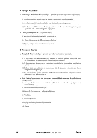 2. Definição de Objetivos

     a. Formalização de Objetivos de GC: (indique a afirmação que melhor se aplica à sua organização)

         i. Os objetivos de GC são discutidos de maneira vaga, abstrata e não formalizados

         ii. Os objetivos de GC estão formalizados, mas ainda de forma muito genérica

         iii. Os objetivos de GC estão formalizados, permitindo uma clara identificação e priorização de
              ações tanto para o curto como para o longo prazo

     b. Definição de Objetivos de GC: (questões abertas)

         i. Quais os principais objetivos da GC na organização?

         ii. Como foi o processo de elaboração destes objetivos?

         iii. Quem participou na elaboração desses objetivos?


     3. Alocação de Recursos

     a. Alocação de Recursos: (indique a afirmação que melhor se aplica à sua organização)

         i. A importância dada aos objetivos de GC por meio de discursos, políticas ainda não se refle-
            tiu na alocação de recursos (humanos, financeiros e infra-estrutura)
         ii. Já foram alocados alguns recursos preliminares para iniciativas contempladas nos objetivos
             de GC
         iii. Embora ainda não suficientes, os recursos para GC são crescentes e mostram um efetivo
              compromisso da organização
         iv. Há um orçamento efetivo para tratar da Gestão do Conhecimento compatível com os
             objetivos traçados pela organização

     b. Qual é a área/departamento que concentra a responsabilidade por gestão do conhecimento
        na organização?
         i. Área específica/Unidade especial de Gestão do Conhecimento e da informação (gerência de
            conhecimento)
         ii. Informática/sistemas de informação

         iii. Centro de Documentação e Informação/Biblioteca

         iv. Qualidade

         v. Recursos Humanos

         vi. Equipe multidisciplinar interdepartamental

         vii. Outros




98                             texto para discussão | 1095 | jun. 2005                          Ipea
 