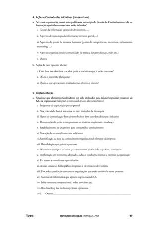 4. Ações e Contexto das iniciativas (caso existam)
   a. Se a sua organização possui uma política ou estratégia de Gestão do Conhecimento e da in-
      formação, quais elementos-chave estão incluídos?
       i. Gestão da informação (gestão de documentos, ...)

       ii. Aspectos de tecnologia da informação (intranet, portal, ...)

       iii. Aspectos de gestão de recursos humanos (gestão de competências, incentivos, treinamento,
       mentoring, ...)

       iv. Aspectos organizacionais (comunidades de prática, descentralização, redes etc.)

       v. Outros

   b. Ações de GC: (questões abertas)

       i. Com base nos objetivos traçados quais as iniciativas que já estão em curso?

       ii. Quais as que estão planejadas?

       iii. Quais as que apresentam resultados mais efetivos e visíveis?


   5. Implementação
   a. Selecione que elementos facilitadores tem sido utilizados para iniciar/implantar processos de
      GC na organização: (designar a intensidade de uso: alto/médio/baixo).
       i. Programas de capacitação para o pessoal

       ii. Alta prioridade dada à iniciativa no nível mais alto da hierarquia

       iii. Planos de comunicação bem desenvolvidos e bem coordenados para a iniciativa

       iv. Manutenção do apoio e compromisso em todos os níveis com a mudança

       v. Estabelecimento de incentivos para compartilhar conhecimento

       vi. Alocação de recursos financeiros suficientes

       vii. Identificação da base de conhecimento organizacional relevante da empresa

       viii. Metodologias que guiem o processo

       ix. Disseminar exemplos de casos que demonstrem viabilidade e ajudem a convencer

       x. Implantação em momento adequado, dadas as condições internas e externas à organização

       xi. Ter acesso a consultores especializados

       xii. Acesso a recursos bibliográficos impressos e eletrônicos sobre o tema

       xiii. Troca de experiências com outras organizações que estão envolvidas nesse processo

       xiv. Sistemas de informática que apóiem os processos de GC

       xv. Infra-estrutura computacional, redes, servidores etc.

       xvi.Benchmarking das melhores práticas e processos

       xvii.    Outros:.........................................................................................................................




Ipea                                 texto para discussão | 1095 | jun. 2005                                                                 99
 