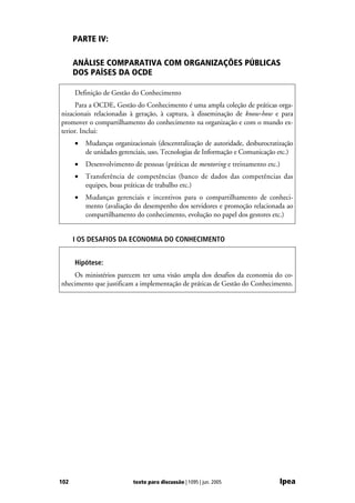 PARTE IV:

      ANÁLISE COMPARATIVA COM ORGANIZAÇÕES PÚBLICAS
      DOS PAÍSES DA OCDE

      Definição de Gestão do Conhecimento
     Para a OCDE, Gestão do Conhecimento é uma ampla coleção de práticas orga-
nizacionais relacionadas à geração, à captura, à disseminação de know-how e para
promover o compartilhamento do conhecimento na organização e com o mundo ex-
terior. Inclui:
      •   Mudanças organizacionais (descentralização de autoridade, desburocratização
          de unidades gerenciais, uso, Tecnologias de Informação e Comunicação etc.)
      •   Desenvolvimento de pessoas (práticas de mentoring e treinamento etc.)
      •   Transferência de competências (banco de dados das competências das
          equipes, boas práticas de trabalho etc.)
      •   Mudanças gerenciais e incentivos para o compartilhamento de conheci-
          mento (avaliação do desempenho dos servidores e promoção relacionada ao
          compartilhamento do conhecimento, evolução no papel dos gestores etc.)


      I OS DESAFIOS DA ECONOMIA DO CONHECIMENTO


      Hipótese:
    Os ministérios parecem ter uma visão ampla dos desafios da economia do co-
nhecimento que justificam a implementação de práticas de Gestão do Conhecimento.




102                        texto para discussão | 1095 | jun. 2005              Ipea
 