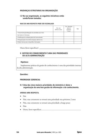 MUDANÇAS ESTRUTURAIS NA ORGANIZAÇÃO

      I.2 Na sua organização, as seguintes iniciativas estão
          sendo/foram tomadas:

      MAIS DE UMA RESPOSTA PODE SER ASSINALADA
                                                                                        Sim, planejado
                                                                          Sim, nos          para os
                                                                                                             Não
                                                                      últimos 5 anos       próximos
                                                                                            3 anos
1. Descentralização/delegação de autoridade para níveis
 mais baixos na hierarquia
2. Modificação de unidades gerenciais burocratizadas
3. Reorganização de escritórios (espaços abertos etc.)
4. Redes internas para compartilhar informações



      Outra (favor especificar): ___________________________________________

      II GESTÃO DO CONHECIMENTO É UMA DAS PRIORIDADES
         DA ALTA ADMINISTRAÇÃO


       Hipótese:
     Implementar práticas de gestão do conhecimento é uma das prioridades internas
da alta administração.


      Questões:

      PRIORIDADE GERENCIAL

      II.1 Uma das cinco maiores prioridades do ministério é dotar a
           organização de uma boa gestão da informação e do conhecimento.

      APENAS UMA RESPOSTA.
      •     Sim
      •     Não, mas certamente se tornará uma prioridade nos próximos 2 anos
      •     Não, mas certamente se tornará uma prioridade a longo prazo
      •     Não
      •     Outra, favor especificar:................................................................................




104                                      texto para discussão | 1095 | jun. 2005                              Ipea
 