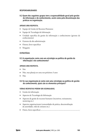 RESPONSABILIDADES

   II.2 Quem dos seguintes grupos tem a responsabilidade geral pela gestão
        da informação e do conhecimento, assim como pela disseminação das
        práticas na organização.

   APENAS UMA RESPOSTA.
   •   Equipe de Gestão de Recursos Humanos
   •   Equipe de Tecnologia da Informação
   •   Unidade específica de gestão da informação e conhecimento (gerente de
       conhecimento)
   •   Gestores da alta administração
   •   Outros, favor especificar
   •   Ninguém

   ESTRATÉGIA

   II.3 A organização conta com um estratégia ou política de gestão da
        informação e do conhecimento?

   APENAS UMA RESPOSTA.
   •   Sim
   •   Não, mas planeja ter uma nos próximos 3 anos
   •   Não

   II.4 Se sua organização já conta com uma estratégia ou política de gestão
        do conhecimento, quais são os elementos principais?

   VÁRIAS RESPOSTAS PODEM SER ASSINALADAS.
   •   Gestão da informação
   •   Aspectos da Tecnologia da Informação
   •   Aspectos de gestão de recursos humanos (incentivos, treinamento,
       mentoring etc.)
   •   Aspectos organizacionais (comunidades de prática, descentralização
       da autoridade, rede de contatos etc.)
   •   Outro, favor especificar:.................................................................................




Ipea                           texto para discussão | 1095 | jun. 2005                                      105
 