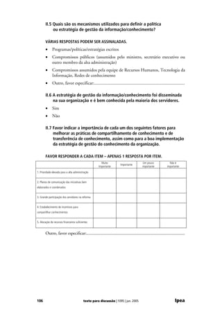 II.5 Quais são os mecanismos utilizados para definir a política
            ou estratégia de gestão da informação/conhecimento?

       VÁRIAS RESPOSTAS PODEM SER ASSINALADAS.
       •      Programas/políticas/estratégias escritos
       •      Compromissos públicos (assumidos pelo ministro, secretário executivo ou
              outro membro da alta administração)
       •      Compromissos assumidos pela equipe de Recursos Humanos, Tecnologia da
              Informação, Redes de conhecimento
       •      Outro, favor especificar:.................................................................................

       II.6 A estratégia de gestão da informação/conhecimento foi disseminada
            na sua organização e é bem conhecida pela maioria dos servidores.
       •      Sim
       •      Não

       II.7 Favor indicar a importância de cada um dos seguintes fatores para
            melhorar as práticas de compartilhamento de conhecimento e de
            transferência de conhecimento, assim como para a boa implementação
            da estratégia de gestão do conhecimento da organização.

       FAVOR RESPONDER A CADA ITEM – APENAS 1 RESPOSTA POR ITEM.
                                                       Muito                            Um pouco              Não é
                                                                     Importante
                                                     Importante                        importante           importante
1. Prioridade elevada para a alta administração


2. Planos de comunicação das iniciativas bem
elaborados e coordenados


3. Grande participação dos servidores na reforma


4. Estabelecimento de incentivos para
compartilhar conhecimentos


5. Alocação de recursos financeiros suficientes


       Outro, favor especificar:...........................................................................................




106                                        texto para discussão | 1095 | jun. 2005                                Ipea
 