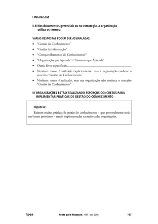 LINGUAGEM

   II.8 Nos documentos gerenciais ou na estratégia, a organização
        utiliza os termos:

   VÁRIAS RESPOSTAS PODEM SER ASSINALADAS.
   •     “Gestão do Conhecimento”
   •     “Gestão da Informação”
   •     “Compartilhamento do Conhecimento”
   •     “Organização que Aprende” / “Governo que Aprende”
   •     Outra, favor especificar:.................................................................................
   •     Nenhum termo é utilizado explicitamente, mas a organização conhece o
         conceito “Gestão do Conhecimento”
   •     Nenhum termo é utilizado, mas sua organização não conhece o conceito
         “Gestão do Conhecimento”

   III ORGANIZAÇÕES ESTÃO REALIZANDO ESFORÇOS CONCRETOS PARA
       IMPLEMENTAR PRÁTICAS DE GESTÃO DO CONHECIMENTO


       Hipótese:
    Existem muitas práticas de gestão do conhecimento – que provavelmente terão
um futuro promissor – sendo implementadas na maioria das organizações.




Ipea                             texto para discussão | 1095 | jun. 2005                                      107
 