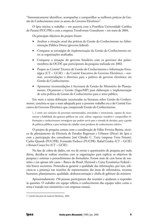 “Sistematicamente identificar, acompanhar e compartilhar as melhores práticas de Ges-
tão do Conhecimento entre os atores do Governo Eletrônico”.
    O Ipea iniciou o trabalho – em parceria com a Pontifícia Universidade Católica
do Paraná (PUC/PR) e com a empresa TerraForum Consultores – em maio de 2004.
      Os principais objetivos do projeto foram:
      •    Analisar a situação atual das práticas de Gestão do Conhecimento na Admi-
           nistração Pública Direta (governo federal).
      •    Comparar as estratégias de implementação da Gestão do Conhecimento en-
           tre as organizações analisadas.
      •    Comparar a situação do governo brasileiro com os governos dos países-
           membros da OCDE que participaram da pesquisa realizada em 2002.
      •    Propor ao Comitê Técnico de Gestão do Conhecimento e Informação Estra-
           tégica (CT – GCIE) − do Comitê Executivo do Governo Eletrônico – nor-
           mas, recomendações e diretrizes para a política de governo eletrônico em
           Gestão do Conhecimento.
      •    Apresentar recomendações à Secretaria de Gestão do Ministério do Planeja-
           mento, Orçamento e Gestão (Seges/MP) para elaboração e implementação
           de uma política de Gestão do Conhecimento para o setor público.
     Em meio a tantas definições encontradas na literatura sobre Gestão do Conheci-
mento, concluiu-se que a mais adequada para o presente trabalho era a do Comitê Exe-
cutivo do Governo Eletrônico que compreende Gestão do Conhecimento:
      (...) como um conjunto de processos sistematizados, articulados e intencionais, capazes de incre-
      mentar a habilidade dos gestores públicos em criar, coletar, organizar, transferir e compartilhar in-
      formações e conhecimentos estratégicos que podem servir para a tomada de decisões, para a gestão
                                                                                                7
      de políticas públicas e para inclusão do cidadão como produtor de conhecimento coletivo.

     O projeto de pesquisa contou com a coordenação de Fábio Ferreira Batista, técni-
co de planejamento da Diretoria de Estudos Regionais e Urbanos (Dirur) do Ipea e
com a participação dos consultores: José Cláudio C. Terra (empresa Terra Fórum),
Carlos Quandt (PUC/PR), Fernando Pacheco (PUCPR), Rafael Godoy (CT – GCIE)
e Ronan Coura Ivo (CT – GCIE).
     Na fase de coleta de dados, em vez de enviar o questionário de pesquisa por mala
direta, decidiu-se realizar reuniões com as organizações para explicar os objetivos da
pesquisa e orientar o preenchimento do formulário. Foram mais de cem horas de reu-
niões e em apenas três casos – Banco do Brasil, Eletrosul e Caixa Econômica Federal –
não houve encontros. Pretendia-se garantir a qualidade das informações, por isso, soli-
citou-se a presença nas reuniões de representantes das áreas de informática, recursos
humanos, planejamento, qualidade, desburocratização e chefia de gabinete do ministro.
     Aproximadamente 150 pessoas participaram das reuniões e ajudaram a responder
às questões. O trabalho em equipe refletiu o conhecimento das equipes sobre como o
tema é tratado nos ministérios e em empresas estatais.

7. Comitê Executivo do Governo Eletrônico, 2004.




Ipea                                texto para discussão | 1095 | jun. 2005                              9
 