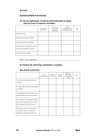 Questões:

       DESENVOLVIMENTO DE PESSOAL

       III.1 Na sua organização, servidores estão dedicando um tempo
             cada vez maior às seguintes atividades:

                                                                           Sim, mas não                 Não, mas
                                                    Sim, de maneira                                provavelmente mais
                                                                            de maneira                                    Não
                                                      significativa                                nos próximos 5 anos
                                                                            significativa

Encontros informais


Revisão de pares/revisão de qualidade


Apresentação de projetos e atividades


Compartilhamento de informações por meio
de instrumentos eletrônicos (e-mail etc.)


Construção de banco de dados




       Outra, favor especificar............................................................................................

       III.2 Práticas de mentoring, treinamento e coaching

       UMA RESPOSTA POR ITEM.
                                                                                                         Não, mas
                                                          Sim,         Sim, de vez      Sim, mas        planejamos
                                                                                                                         Não
                                                    sistematicamente   em quando       raramente      para os próximos
                                                                                                           3 anos
 1. Há um período de induction para novos
 servidores


 2. A organização emprega e encoraja práticas
 de mentoring


 3. A organização estimula os servidores a parti-
 cipar regularmente de eventos de capacitação


 4. Há treinamento em tecnologias de informa-
 ção e comunicação para todos os servidores
 (uso de hardware, software, Internet etc.)


 5. Há cada vez mais o uso de métodos de
 coaching (com professores universitários,
 especialistas, empresas de consultoria etc.)




108                                          texto para discussão | 1095 | jun. 2005                                     Ipea
 