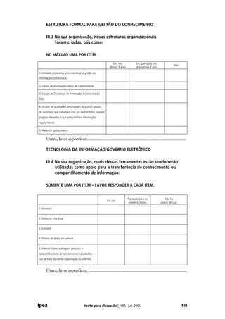 ESTRUTURA FORMAL PARA GESTÃO DO CONHECIMENTO

        III.3 Na sua organização, novas estruturas organizacionais
              foram criadas, tais como:

        NO MÁXIMO UMA POR ITEM.

                                                                Sim, nos            Sim, planejado para
                                                                                                                     Não
                                                            últimos 5 anos          os próximos 3 anos
1. Unidade corporativa para coordenar a gestão da
informação/conhecimento

2. Gestor de Informação/Gestor de Conhecimento

3. Equipe de Tecnologia de Informação e Comunicação
(TIC)

4. Grupos de qualidade/Comunidades de prática (grupos
de servidores que trabalham com um mesmo tema, mas em
projetos diferentes e que compartilham informações
regularmente)

5. Redes de conhecimento

        Outra, favor especificar:..........................................................................................

        TECNOLOGIA DA INFORMAÇÃO/GOVERNO ELETRÔNICO

        III.4 Na sua organização, quais dessas ferramentas estão sendo/serão
              utilizadas como apoio para a transferência de conhecimento ou
              compartilhamento de informação:

        SOMENTE UMA POR ITEM – FAVOR RESPONDER A CADA ITEM.


                                                                             Planejado para os               Não há
                                                          Em uso
                                                                              próximos 3 anos             planos de usar
1. Intranets


2. Redes na área local


3. Extranet


4. Bancos de dados em comum


5. Internet (como apoio para pesquisa e
compartilhamento de conhecimento no trabalho,
não se trata do site da organização na Internet)


        Outra, favor especificar:...........................................................................................




Ipea                                      texto para discussão | 1095 | jun. 2005                                          109
 