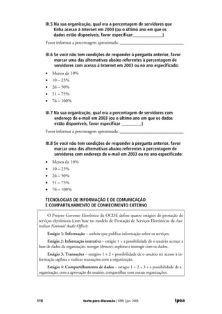 III.5 Na sua organização, qual era a percentagem de servidores que
            tinha acesso à Internet em 2003 (ou o último ano em que os
            dados estão disponíveis, favor especificar:_____________)
      Favor informar a percentagem aproximada: _____________________________

      III.6 Se você não tem condições de responder à pergunta anterior, favor
            marcar uma das alternativas abaixo referentes à percentagem de
            servidores com acesso à Internet em 2003 ou no ano especificado:
      •   Menos de 10%
      •   10 – 25%
      •   26 – 50%
      •   51 – 75%
      •   76 – 100%

      III.7 Na sua organização, qual era a percentagem de servidores com
            endereço de e-mail em 2003 (ou o último ano em que os dados
            estão disponíveis, favor especificar _________)
      Favor informar a percentagem aproximada: _____________________________

      III.8 Se você não tem condições de responder à pergunta anterior, favor
            marcar uma das alternativas abaixo referentes à percentagem de
            servidores com endereço de e-mail em 2003 ou no ano especificado:
      •   Menos de 10%
      •   10 – 25%
      •   26 – 50%
      •   51 – 75%
      •   76 – 100%

      TECNOLOGIAS DE INFORMAÇÃO E DE COMUNICAÇÃO
      E COMPARTILHAMENTO DE CONHECIMENTO EXTERNO

      O Projeto Governo Eletrônico da OCDE define quatro estágios de prestação de
serviços eletrônicos (com base no modelo de Prestação de Serviços Eletrônicos da Aus-
tralian National Audit Office):
      Estágio 1: Informação – website que publica informação sobre os serviços.
     Estágio 2: Informação interativa – estágio 1 + a possibilidade de o usuário acessar a
base de dados da organização, navegar (browse), explorar e interagir com os dados.
    Estágio 3: Transações – estágios 1 + 2 + possibilidade de o usuário ter acesso à in-
formação sigilosa e realizar transações com a organização.
     Estágio 4: Compartilhamento de dados – estágio 1 + 2 + 3 + a possibilidade de a
organização, com a aprovação do usuário, compartilhar com outras organizações.




110                        texto para discussão | 1095 | jun. 2005                  Ipea
 