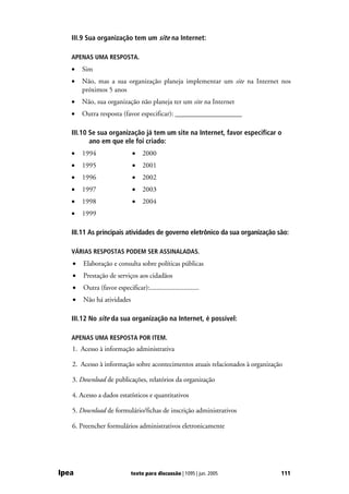 III.9 Sua organização tem um site na Internet:

   APENAS UMA RESPOSTA.
   •   Sim
   •   Não, mas a sua organização planeja implementar um site na Internet nos
       próximos 5 anos
   •   Não, sua organização não planeja ter um site na Internet
   •   Outra resposta (favor especificar): ___________________

   III.10 Se sua organização já tem um site na Internet, favor especificar o
          ano em que ele foi criado:
   •   1994                   •    2000
   •   1995                   •    2001
   •   1996                   •    2002
   •   1997                   •    2003
   •   1998                   •    2004
   •   1999

   III.11 As principais atividades de governo eletrônico da sua organização são:

   VÁRIAS RESPOSTAS PODEM SER ASSINALADAS.
   •   Elaboração e consulta sobre políticas públicas
   •   Prestação de serviços aos cidadãos
   •   Outra (favor especificar):.............................
   •   Não há atividades

   III.12 No site da sua organização na Internet, é possível:

   APENAS UMA RESPOSTA POR ITEM.
   1. Acesso à informação administrativa

   2. Acesso à informação sobre acontecimentos atuais relacionados à organização

   3. Download de publicações, relatórios da organização

   4. Acesso a dados estatísticos e quantitativos

   5. Download de formulário/fichas de inscrição administrativos

   6. Preencher formulários administrativos eletronicamente




Ipea                         texto para discussão | 1095 | jun. 2005           111
 