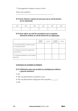 7. Fazer pagamentos (impostos, taxas etc.) on-line

      Outro, favor especificar:
      ________________________________________________


      III.13 Favor informar o número de acesso por ano ao site da Intranet
             da sua organização:


      1998                   1999                   2000              2001              2002              2003




      III.14 Favor indicar seu nível de concordância com as seguintes
             afirmativas relativas ao site da Internet da sua organização:


                                                              Concordo                      Concordo
                                                                             Concordo                     Discordo
                                                             totalmente                    parcialmente

1. Seu ministério disponibiliza no site todos os documen-
tos e informações importantes


2. As informações do site são de boa qualidade (claras,
compreensíveis etc.)


3. As informações disponibilizadas no site são atualizadas
regularmente




      ESTRATÉGIA DE GOVERNO ELETRÔNICO

      III.15 O Ministério conta com um plano ou estratégia para melhorar
             o governo eletrônico?
      • Sim
      • Não, mas planeja fazê-lo nos próximos 2 anos
      • Não, mas planeja fazê-lo a longo prazo (favor especificar: _______)
      • Não




112                                      texto para discussão | 1095 | jun. 2005                            Ipea
 