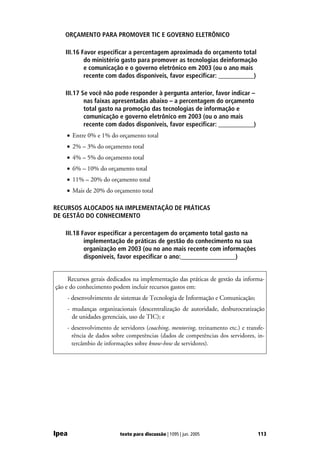 ORÇAMENTO PARA PROMOVER TIC E GOVERNO ELETRÔNICO

    III.16 Favor especificar a percentagem aproximada do orçamento total
            do ministério gasto para promover as tecnologias deinformação
            e comunicação e o governo eletrônico em 2003 (ou o ano mais
            recente com dados disponíveis, favor especificar: ___________)

    III.17 Se você não pode responder à pergunta anterior, favor indicar –
            nas faixas apresentadas abaixo – a percentagem do orçamento
            total gasto na promoção das tecnologias de informação e
            comunicação e governo eletrônico em 2003 (ou o ano mais
            recente com dados disponíveis, favor especificar: ___________)
    • Entre 0% e 1% do orçamento total
    • 2% – 3% do orçamento total
    • 4% – 5% do orçamento total
    • 6% – 10% do orçamento total
    • 11% – 20% do orçamento total
    • Mais de 20% do orçamento total

RECURSOS ALOCADOS NA IMPLEMENTAÇÃO DE PRÁTICAS
DE GESTÃO DO CONHECIMENTO

    III.18 Favor especificar a percentagem do orçamento total gasto na
            implementação de práticas de gestão do conhecimento na sua
            organização em 2003 (ou no ano mais recente com informações
            disponíveis, favor especificar o ano:_________________)


     Recursos gerais dedicados na implementação das práticas de gestão da informa-
ção e do conhecimento podem incluir recursos gastos em:
    - desenvolvimento de sistemas de Tecnologia de Informação e Comunicação;
    - mudanças organizacionais (descentralização de autoridade, desburocratização
      de unidades gerenciais, uso de TIC); e
    - desenvolvimento de servidores (coaching, mentoring, treinamento etc.) e transfe-
      rência de dados sobre competências (dados de competências dos servidores, in-
      tercâmbio de informações sobre know-how de servidores).




Ipea                     texto para discussão | 1095 | jun. 2005                   113
 