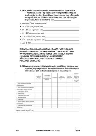 III.19 Se não foi possível responder à questão anterior, favor indicar
                – nas faixas abaixo – a percentagem do orçamento gasto para
               implementar práticas de gestão do conhecimento e da informação
               na organização em 2003 (ou ano mais recente com informações
               disponíveis, favor especificar o ano:_________________)
        • Menos de 1% do orçamento total__________________________________
        • 1% – 2% do orçamento total______________________________________
        • 3% – 5% do orçamento total______________________________________
        • 6% – 10% do orçamento total_____________________________________
        • 11% – 20% do orçamento total____________________________________
        • 21% – 30% do orçamento total____________________________________
        • Mais de 30% __________________________________________________


       INICIATIVAS OCORRIDAS NOS ÚLTIMOS 5 ANOS PARA PROMOVER
       O COMPARTILHAMENTO DE INFORMAÇÃO E CONHECIMENTO FORA
       DA ORGANIZAÇÃO (INCLUINDO OUTROS MINISTÉRIOS, GOVERNOS
       ESTADUAIS, GOVERNOS MUNICIPAIS, ORGANIZAÇÕES
       NÃO-GOVERNAMENTAIS, UNIVERSIDADES, EMPRESAS
       PRIVADAS E SINDICATOS)

       III.20 Favor mencionar as iniciativas tomadas nos últimos 5 anos na sua
               organização para promover o compartilhamento de conhecimento
               e informação com cada uma das seguintes organizações:
                                                                                                                                 Nenhuma
                                                                                                                                 iniciativa
                                                              Colaboração na
                                              Coordenação                                      Redes de        Banco de         ainda, mas
                                                               elaboração e
                                                conjunta                        Encontros   servidores e/ou   dados e sites     planeja-se
                                                             implementação de
                                               de projetos                                     gestores        conjuntos      fazer algo nos
                                                                  políticas
                                                                                                                                próximos 3
                                                                                                                                   anos
1. Outros ministérios/secretarias do
governo brasileiro
2. Outros ministérios/secretarias de gover-
nos estrangeiros (incluindo Mercosul)
3. Órgãos públicos federais
4. Governos locais
5. Organizações internacionais
6. Centros de pesquisa
7. Universidades
8. Empresas privadas (incluindo empresas
de consultoria)
9. Organizações Não-Governamentais
10. Sindicatos

Outra, favor especificar:________________________________________________




114                                           texto para discussão | 1095 | jun. 2005                                              Ipea
 
