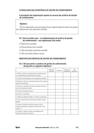 IV RESULTADO DAS ESTRATÉGIAS DE GESTÃO DO CONHECIMENTO

       A percepção das organizações quanto ao sucesso das práticas de Gestão
       do Conhecimento


        Hipótese:
     Há nas organizações uma percepção de que implementação de práticas de gestão
do conhecimento está sendo bem-sucedida.



       IV.1 Você considera que – na implementação de práticas de gestão
            do conhecimento – sua organização está sendo:
       • Muito bem-sucedida
       • Razoavelmente bem-sucedida
       • Não está sendo muito bem-sucedida
       • Não está tendo nenhum sucesso

       OBJETIVOS DAS PRÁTICAS DE GESTÃO DO CONHECIMENTO

       IV.2 Até que ponto as práticas de gestão do conhecimento
            alcançaram os seguintes objetivos?
                                                                     Alcançaram                Alcançaram         Não
                                                                                  Alcançaram
                                                                     muito bem                 parcialmente   alcançaram
1. Melhorar a eficiência e/ou produtividade no trabalho por meio
do compartilhamento de conhecimento e informação

2. Aumentar a descentralização e horizontalização da autoridade

3. Minimizar ou eliminar a duplicação de esforço entre as unidades
gerenciais da organização

4. Disseminar a informação de maneira mais rápida tornando seu
acesso mais amplo para o público

5. Promover o aprendizado contínuo

6. Aumentar a transparência

7. Melhorar as relações de trabalho e a confiança na organização

8. Tornar a organização mais atraente para candidatos a órgãos
públicos

9. Recuperar a perda de conhecimento (devido à saída de
servidores, aposentadoria, migração de servidores para o setor
privado, ...)

10. Melhorar a relação de trabalho e compartilhamento de
conhecimento com outros ministérios




Ipea                                    texto para discussão | 1095 | jun. 2005                                      115
 