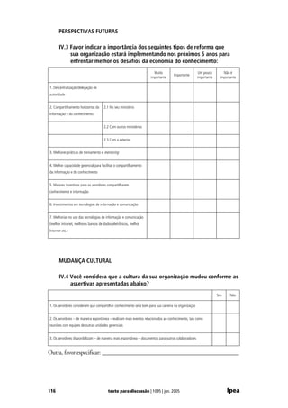 PERSPECTIVAS FUTURAS

       IV.3 Favor indicar a importância dos seguintes tipos de reforma que
            sua organização estará implementando nos próximos 5 anos para
            enfrentar melhor os desafios da economia do conhecimento:
                                                                      Muito                            Um pouco        Não é
                                                                                    Importante
                                                                    importante                        importante     importante

1. Descentralização/delegação de
autoridade


2. Compartilhamento horizontal da    2.1 No seu ministério
informação e do conhecimento


                                     2.2 Com outros ministérios


                                     2.3 Com o exterior


3. Melhores práticas de treinamento e mentoring


4. Melhor capacidade gerencial para facilitar o compartilhamento
da informação e do conhecimento


5. Maiores incentivos para os servidores compartilharem
conhecimento e informação


6. Investimentos em tecnologias de informação e comunicação


7. Melhorias no uso das tecnologias de informação e comunicação
(melhor intranet, melhores bancos de dados eletrônicos, melhor
Internet etc.)




       MUDANÇA CULTURAL

       IV.4 Você considera que a cultura da sua organização mudou conforme as
            assertivas apresentadas abaixo?
                                                                                                                   Sim     Não

1. Os servidores consideram que compartilhar conhecimento será bom para sua carreira na organização


2. Os servidores – de maneira espontânea – realizam mais eventos relacionados ao conhecimento, tais como
reuniões com equipes de outras unidades gerenciais


3. Os servidores disponibilizam – de maneira mais espontânea – documentos para outros colaboradores


Outra, favor especificar: ________________________________________________




116                                     texto para discussão | 1095 | jun. 2005                                          Ipea
 