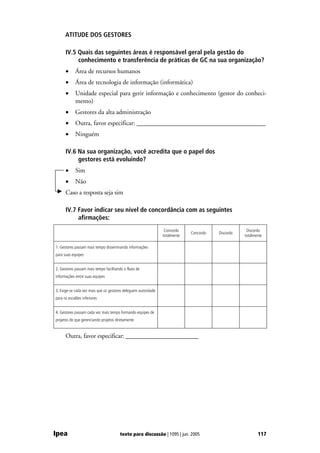 ATITUDE DOS GESTORES

      IV.5 Quais das seguintes áreas é responsável geral pela gestão do
           conhecimento e transferência de práticas de GC na sua organização?
      •     Área de recursos humanos
      •     Área de tecnologia de informação (informática)
      •     Unidade especial para gerir informação e conhecimento (gestor do conheci-
            mento)
      •     Gestores da alta administração
      •     Outra, favor especificar: ________________________________________
      •     Ninguém

      IV.6 Na sua organização, você acredita que o papel dos
           gestores está evoluindo?
      •     Sim
      •     Não
      Caso a resposta seja sim

      IV.7 Favor indicar seu nível de concordância com as seguintes
           afirmações:
                                                                 Concordo                           Discordo
                                                                             Concordo   Discordo
                                                                totalmente                         totalmente

1. Gestores passam mais tempo disseminando informações
para suas equipes


2. Gestores passam mais tempo facilitando o fluxo de
informações entre suas equipes


3. Exige-se cada vez mais que os gestores deleguem autoridade
para os escalões inferiores


4. Gestores passam cada vez mais tempo formando equipes de
projetos do que gerenciando projetos diretamente


      Outra, favor especificar: _______________________




Ipea                                   texto para discussão | 1095 | jun. 2005                            117
 