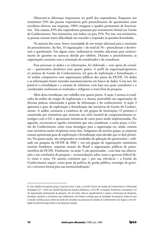 Observam-se diferenças importantes no perfil dos respondentes. Enquanto nos
ministérios 53% das pessoas responsáveis pelo preenchimento do questionário eram
servidores efetivos, nas empresas, 100% integram o quadro permanente de funcioná-
rios. Nas estatais, 65% dos respondentes passaram por treinamento formal em Gestão
do Conhecimento. Nos ministérios, esse índice cai para 25%. Por isso, nos ministérios,
as pessoas tiveram maior dificuldade em entender e responder às questões formuladas.
     Na maioria dos casos, houve necessidade de um tempo adicional para a conclusão
do preenchimento. Ao fim, 33 organizações – do total de 34 – preencheram e devolve-
ram o questionário. Em alguns casos, realizaram-se reuniões adicionais para esclareci-
mento de questões ou sanou-se dúvida por telefone. Durante o preenchimento, as
organizações contaram com a orientação do coordenador e de consultores.
      Para processar os dados e as informações, foi elaborado – com apoio de consul-
tor – questionário eletrônico com quatro partes: i) perfil da organização/gestores;
ii) práticas de Gestão do Conhecimento; iii) grau de explicitação e formalização; e
iv) análise comparativa com organizações públicas dos países da OCDE. Os dados
e as informações foram inseridos automaticamente em banco de dados. Com isso, foi
possível a consolidação e a emissão de relatórios, com base nos quais consultores e o
coordenador analisaram os resultados e redigiram o texto final da pesquisa.
     Além desta introdução, este trabalho tem quatro partes. A seção 2 mostra os resul-
tados da análise do estágio de implantação e o alcance pretendido nas organizações de
diversas práticas relacionadas à gestão da informação e do conhecimento. A seção 3
apresenta o grau de explicitação e formalização das iniciativas de Gestão do Conheci-
mento. A análise constatou a existência de três grupos de instituições. O primeiro é
constituído por ministérios que mostram um nível razoável de comprometimento es-
tratégico com a GC e apresentam iniciativas de curto prazo sendo implementadas. No
segundo, encontram-se aqueles ministérios que não consideram, a curto prazo, a Ges-
tão do Conhecimento como tema estratégico para a organização ou, ainda, contam
com iniciativas muito incipientes nesta área. Integrantes do terceiro grupo, as empresas
estatais apresentam grau de explicitação e formalização mais elevado que os dois primei-
ros. Na quarta seção, são comparados os resultados da aplicação do questionário – utili-
zado em pesquisa da OCDE de 2002 – em três grupos de organizações: ministérios
setoriais brasileiros, empresas estatais do Brasil e organizações públicas de países-
membros da OCDE. Finalmente, na seção 5, são apresentadas – com base nas observa-
ções e nas conclusões da pesquisa – recomendações sobre como o governo federal de-
ve tratar o tema. Os autores concluem que – por sua relevância – a Gestão do
Conhecimento requer, como parte da política de gestão pública, estratégia de gover-
no e estrutura formal para sua institucionalização.8




8. Este trabalho foi possível graças à parceria entre o Ipea, o Comitê Técnico de Gestão do Conhecimento e Informação
Estratégica (CT – GCIE) do Comitê Executivo do Governo Eletrônico, a PUC/PR, a empresa TerraForum Consultores e as
34 organizações participantes da pesquisa. Por tal razão, deve-se agradecimento à valiosa contribuição de dirigentes,
servidores, gestores e consultores que colaboraram com tempo e energia para as atividades da pesquisa. Espera-se que
o estudo contribua para o êxito da tarefa de consolidar os processos de Gestão do Conhecimento nos órgãos e em enti-
dades da Administração Direta e nas empresas estatais.




10                                  texto para discussão | 1095 | jun. 2005                                  Ipea
 