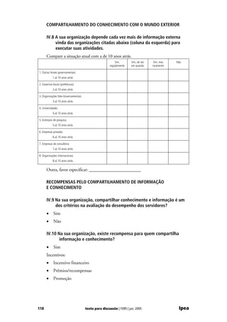 COMPARTILHAMENTO DO CONHECIMENTO COM O MUNDO EXTERIOR

      IV.8 A sua organização depende cada vez mais de informação externa
           vinda das organizações citadas abaixo (coluna da esquerda) para
           executar suas atividades.
      Compare a situação atual com a de 10 anos atrás.
                                                         Sim,       Sim, de vez    Sim, mas   Não
                                                     regularmente   em quando     raramente

1. Outras fontes governamentais
            1.a) 10 anos atrás

2. Governos locais (prefeituras)
            2.a) 10 anos atrás

3. Organizações Não-Governamentais
            3.a) 10 anos atrás

4. Universidades
            4.a) 10 anos atrás

5. Institutos de pesquisa
            5.a) 10 anos atrás

6. Empresas privadas
            6.a) 10 anos atrás

7. Empresas de consultoria
            7.a) 10 anos atrás

8. Organizações internacionais
            8.a) 10 anos atrás


      Outra, favor especificar: _______________________

      RECOMPENSAS PELO COMPARTILHAMENTO DE INFORMAÇÃO
      E CONHECIMENTO

      IV.9 Na sua organização, compartilhar conhecimento e informação é um
           dos critérios na avaliação do desempenho dos servidores?
      •      Sim
      •      Não

      IV.10 Na sua organização, existe recompensa para quem compartilha
             informação e conhecimento?
      •      Sim
      Incentivos:
      •      Incentivo financeiro
      •      Prêmios/recompensas
      •      Promoção




118                                  texto para discussão | 1095 | jun. 2005                   Ipea
 