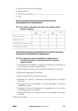 •     Reconhecimento por parte dos colegas
      •     Elogio informal
      •     Outra, favor especificar:________________________________________
      •     Não

      EFEITOS COLATERAIS NEGATIVOS DAS PRÁTICAS DE GESTÃO
      DA INFORMAÇÃO E DO CONHECIMENTO

      IV.11 Favor indicar a importância de cada um dos seguintes efeitos
             colaterais negativos:
                                                    Muito         Importante         Pouco      Irrelevante
                                                  importante                       importante

1. Sobrecarga de informações


2. Sobrecarga de e-mails


3. Desperdício de tempo em consultas e reuniões


4. Pulverização de responsabilidades




      DIFICULDADES TÉCNICAS DOS SERVIDORES NA UTILIZAÇÃO DAS NOVAS
      TECNOLOGIAS DE INFORMAÇÃO E COMUNICAÇÃO

      IV.12 Sua organização enfrenta dificuldades na implementação
             de práticas de gestão do conhecimento devido a quais dos
             seguintes fatores?
      1. Seu ministério tem focalizado as tecnologias de informação e comunicação, ao
         invés das pessoas e de aspectos organizacionais.
      2. Falta de tempo ou de recursos para compartilhar conhecimento no dia-a-dia.

      3. Resistência de alguns grupos de servidores.

      4. Falta de comprometimento da alta administração.

      5. Dificuldade em capturar o conhecimento não-documentado dos servidores
         (know-how).
      6. Preocupação com o acesso do público e de outras organizações a informações
         confidenciais e críticas.
      7. Estratégias de Gestão do Conhecimento são adequadas para o setor privado,
         mas inadequadas para o setor público.
      8. Gestão da informação e do conhecimento não é uma prioridade alta no nosso
         ministério.
Outra, favor especificar:________________________________________________




Ipea                                     texto para discussão | 1095 | jun. 2005                              119
 