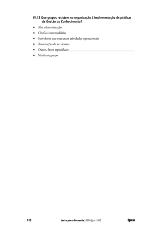 IV.13 Que grupos resistem na organização à implementação de práticas
            de Gestão do Conhecimento?
      •   Alta administração
      •   Chefias intermediárias
      •   Servidores que executam atividades operacionais
      •   Associações de servidores
      •   Outro, favor especificar:________________________________________
      •   Nenhum grupo




120                         texto para discussão | 1095 | jun. 2005    Ipea
 